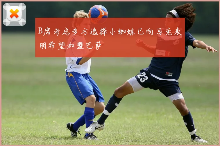 B席考虑多方选择小蜘蛛已向马竞表明希望加盟巴萨
