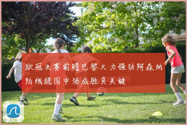 欧冠决赛前瞻巴黎火力强劲阿森纳防线稳固中场成胜负关键