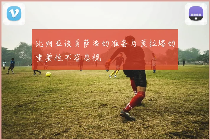 比利亚谈贡萨洛的准备与莫拉塔的重要性不容忽视