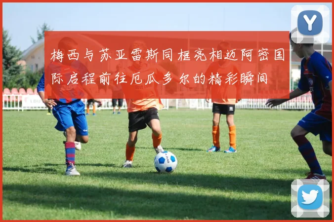 梅西与苏亚雷斯同框亮相迈阿密国际启程前往厄瓜多尔的精彩瞬间