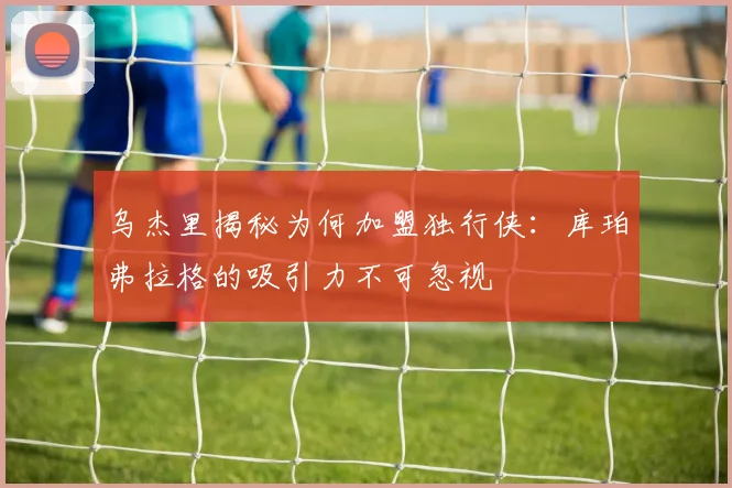 乌杰里揭秘为何加盟独行侠：库珀弗拉格的吸引力不可忽视
