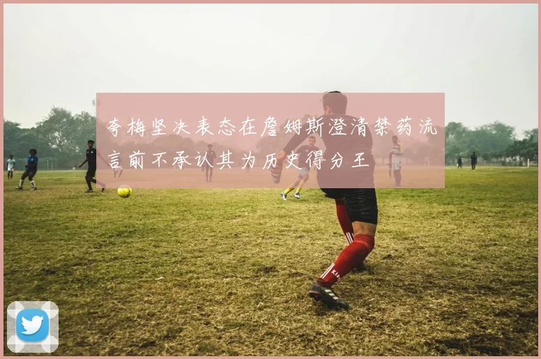 夸梅坚决表态在詹姆斯澄清禁药流言前不承认其为历史得分王