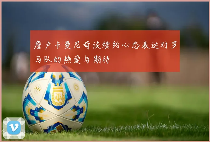 詹卢卡曼尼奇谈续约心态表达对罗马队的热爱与期待
