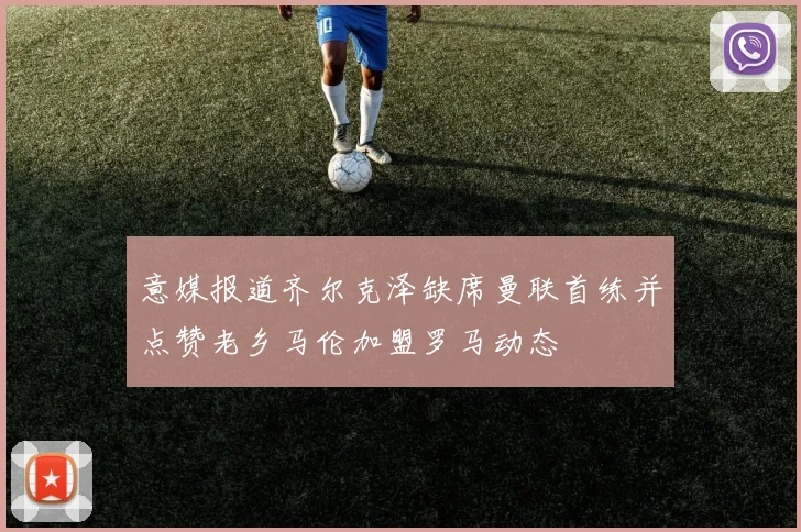 意媒报道齐尔克泽缺席曼联首练并点赞老乡马伦加盟罗马动态
