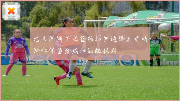 尤文图斯正式签约19岁边锋利奇纳拜仁保留分成和匹配权利