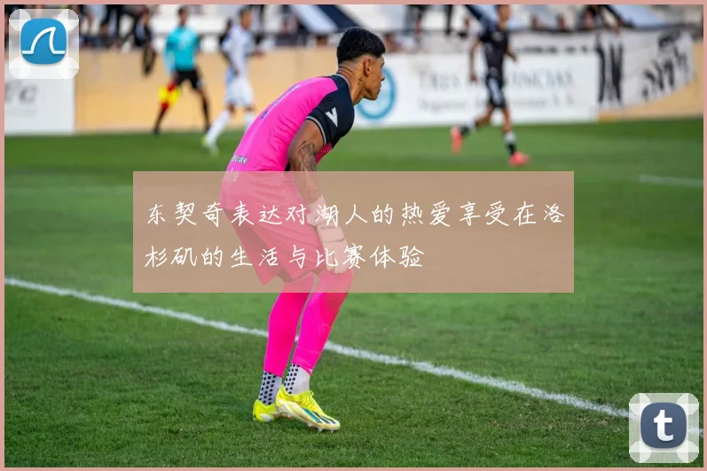 东契奇表达对湖人的热爱享受在洛杉矶的生活与比赛体验