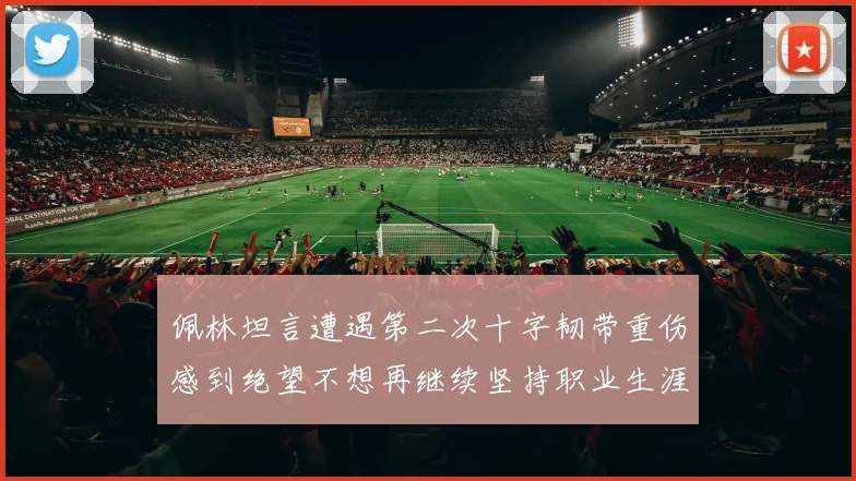 佩林坦言遭遇第二次十字韧带重伤感到绝望不想再继续坚持职业生涯