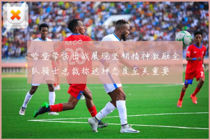 哈登带伤出战展现坚韧精神激励全队骑士总裁称这种态度至关重要