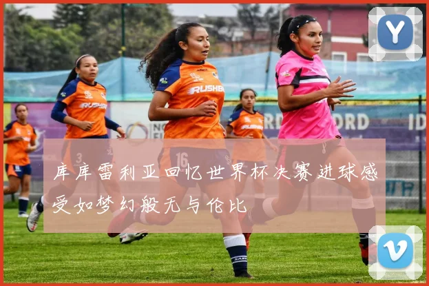 库库雷利亚回忆世界杯决赛进球感受如梦幻般无与伦比